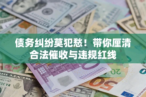 济南债务纠纷莫犯愁！带你厘清合法催收与违规红线