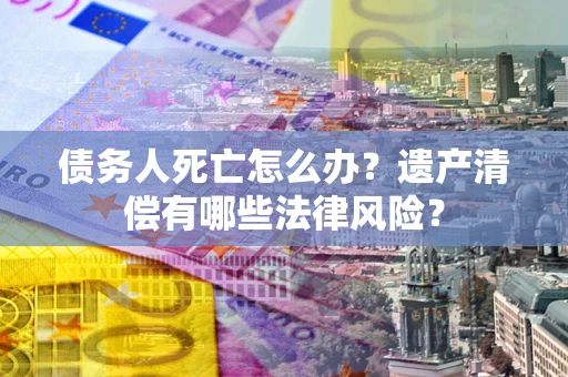 济南债务人死亡怎么办？遗产清偿有哪些法律风险？