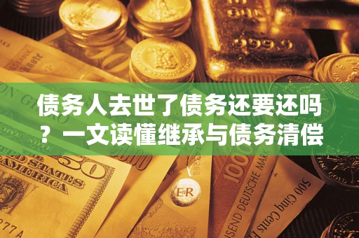 济南债务人去世了债务还要还吗？一文读懂继承与债务清偿